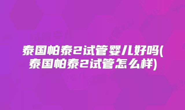 泰国帕泰2试管婴儿好吗(泰国帕泰2试管怎么样)