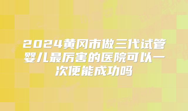 2024黄冈市做三代试管婴儿最厉害的医院可以一次便能成功吗