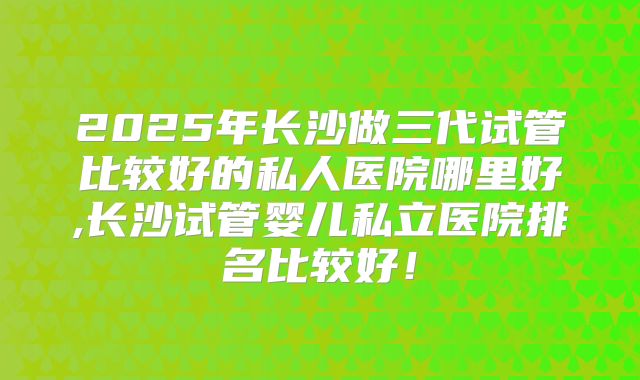 2025年长沙做三代试管比较好的私人医院哪里好,长沙试管婴儿私立医院排名比较好！