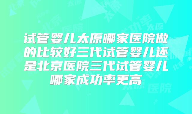 试管婴儿太原哪家医院做的比较好三代试管婴儿还是北京医院三代试管婴儿哪家成功率更高