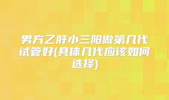 男方乙肝小三阳做第几代试管好(具体几代应该如何选择)