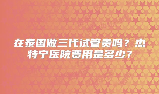 在泰国做三代试管贵吗？杰特宁医院费用是多少？