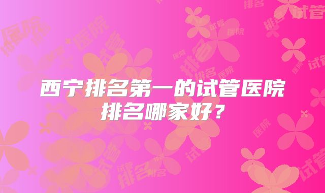 西宁排名第一的试管医院排名哪家好？
