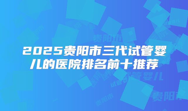 2025贵阳市三代试管婴儿的医院排名前十推荐