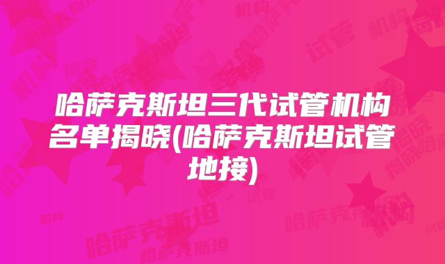 哈萨克斯坦三代试管机构名单揭晓(哈萨克斯坦试管地接)