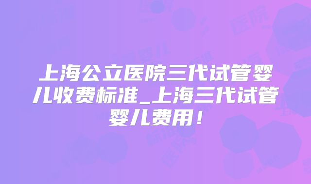 上海公立医院三代试管婴儿收费标准_上海三代试管婴儿费用!