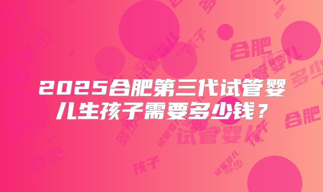 2025合肥第三代试管婴儿生孩子需要多少钱？