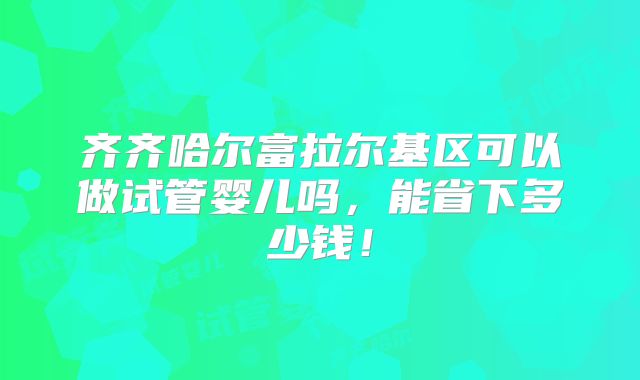 齐齐哈尔富拉尔基区可以做试管婴儿吗，能省下多少钱！