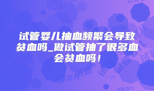 试管婴儿抽血频繁会导致贫血吗_做试管抽了很多血会贫血吗!