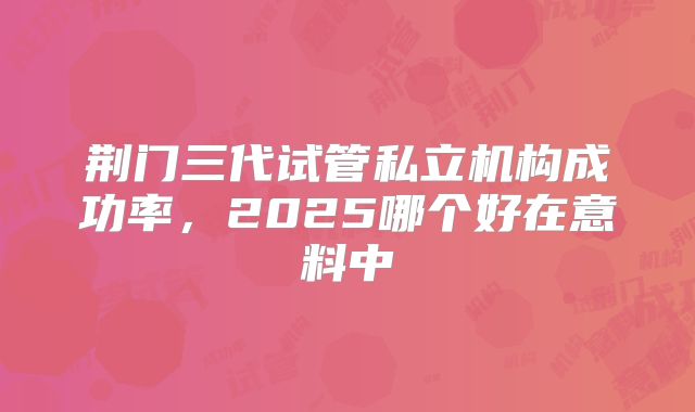 荆门三代试管私立机构成功率，2025哪个好在意料中