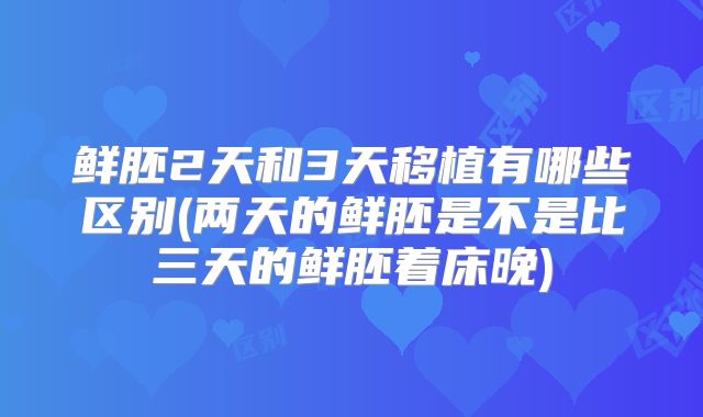 鲜胚2天和3天移植有哪些区别(两天的鲜胚是不是比三天的鲜胚着床晚)