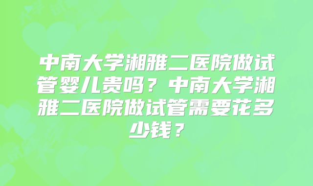 中南大学湘雅二医院做试管婴儿贵吗？中南大学湘雅二医院做试管需要花多少钱？