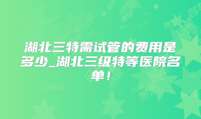 湖北三特需试管的费用是多少_湖北三级特等医院名单！