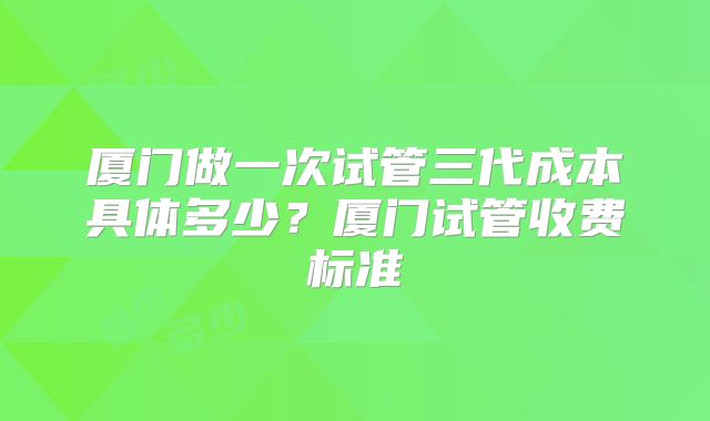 厦门做一次试管三代成本具体多少?厦门试管收费标准