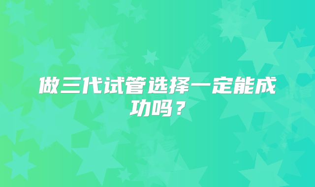做三代试管选择一定能成功吗？