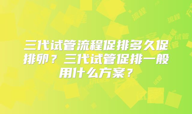 三代试管流程促排多久促排卵？三代试管促排一般用什么方案？