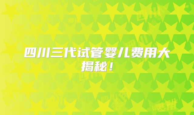 四川三代试管婴儿费用大揭秘!