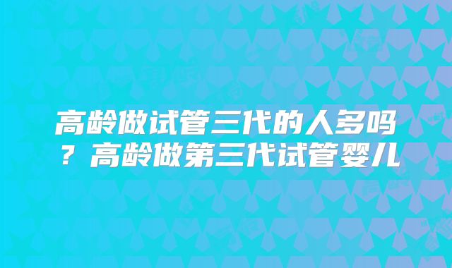 高龄做试管三代的人多吗?高龄做第三代试管婴儿