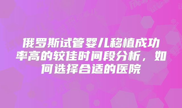 俄罗斯试管婴儿移植成功率高的较佳时间段分析,如何选择合适的医院