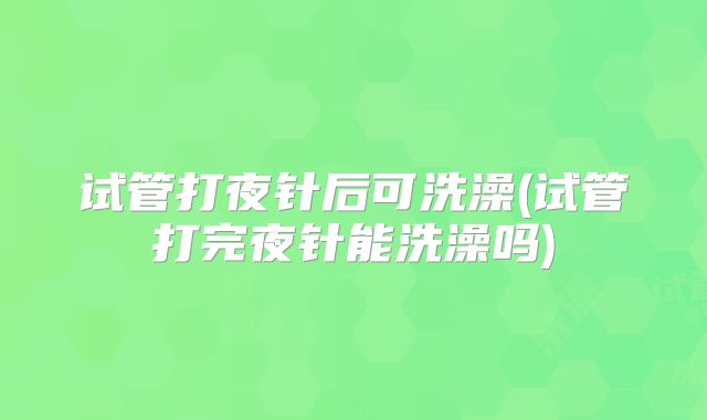 试管打夜针后可洗澡(试管打完夜针能洗澡吗)