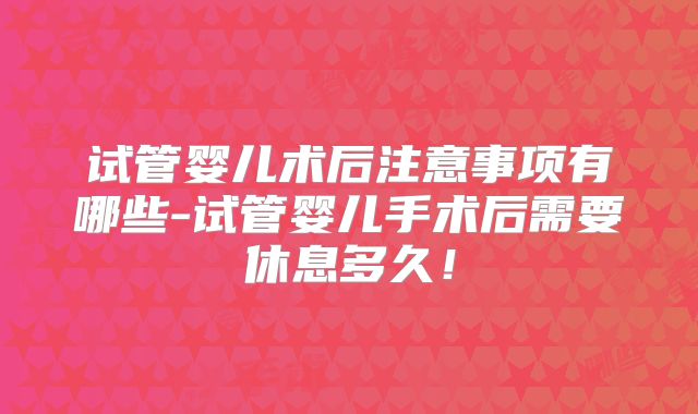 试管婴儿术后注意事项有哪些-试管婴儿手术后需要休息多久！