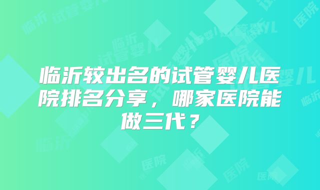 临沂较出名的试管婴儿医院排名分享，哪家医院能做三代？