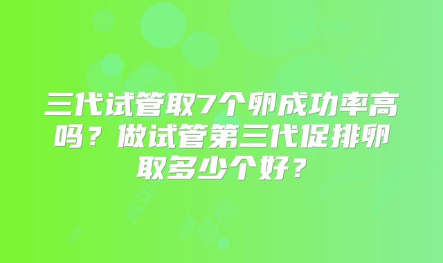 三代试管取7个卵成功率高吗?做试管第三代促排卵取多少个好?