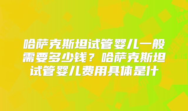 哈萨克斯坦试管婴儿一般需要多少钱？哈萨克斯坦试管婴儿费用具体是什
