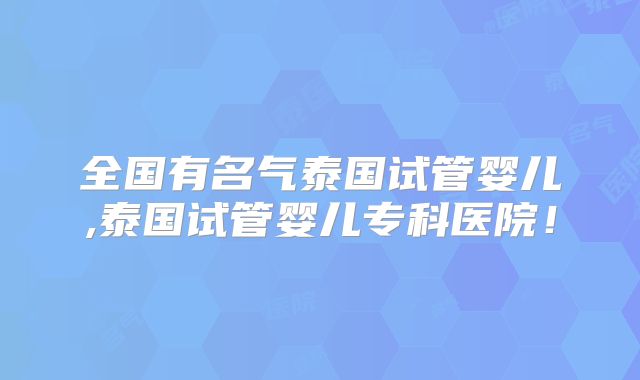 全国有名气泰国试管婴儿,泰国试管婴儿专科医院！