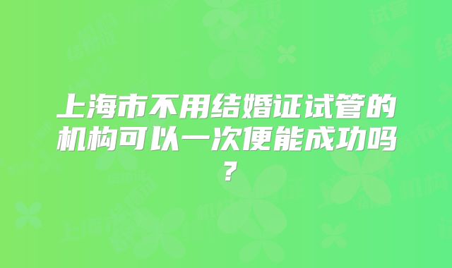 上海市不用结婚证试管的机构可以一次便能成功吗?