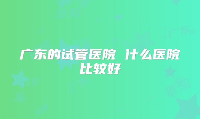 广东的试管医院 什么医院比较好