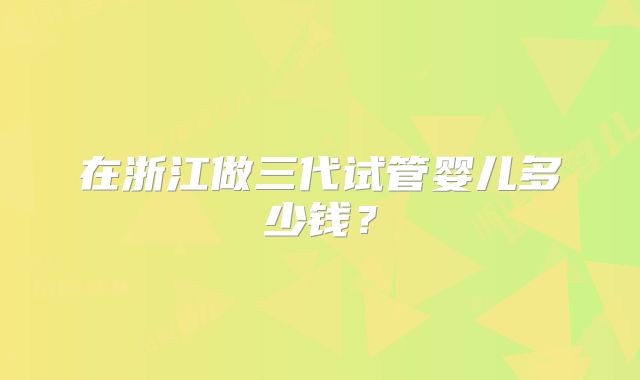 在浙江做三代试管婴儿多少钱？