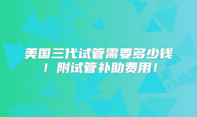 美国三代试管需要多少钱！附试管补助费用！