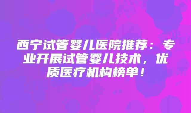 西宁试管婴儿医院推荐：专业开展试管婴儿技术，优质医疗机构榜单！