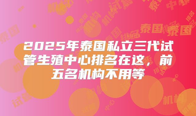 2025年泰国私立三代试管生殖中心排名在这,前五名机构不用等