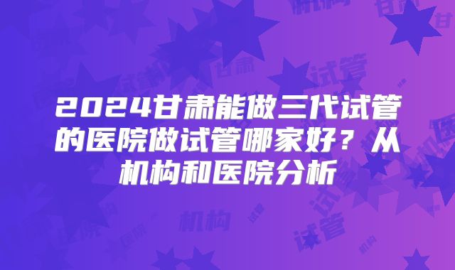 2024甘肃能做三代试管的医院做试管哪家好?从机构和医院分析