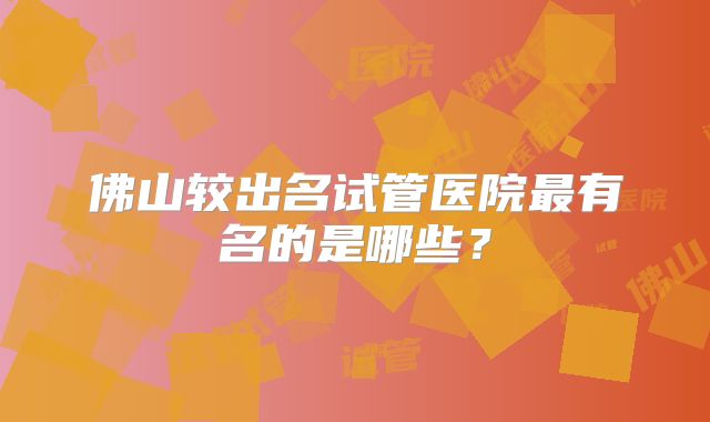 佛山较出名试管医院最有名的是哪些？