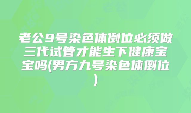 老公9号染色体倒位必须做三代试管才能生下健康宝宝吗(男方九号染色体倒位)