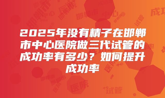 2025年没有精子在邯郸市中心医院做三代试管的成功率有多少？如何提升成功率