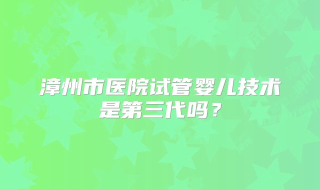漳州市医院试管婴儿技术是第三代吗?