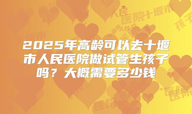 2025年高龄可以去十堰市人民医院做试管生孩子吗？大概需要多少钱