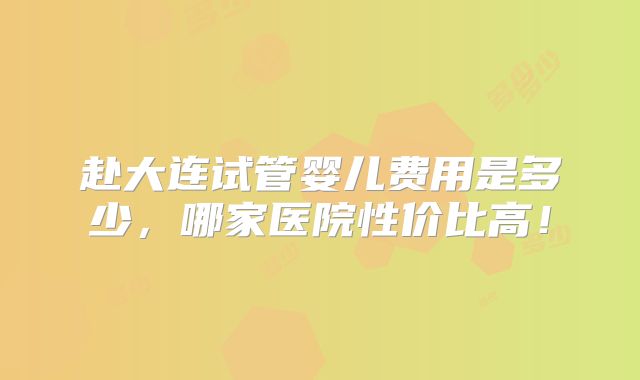 赴大连试管婴儿费用是多少,哪家医院性价比高!