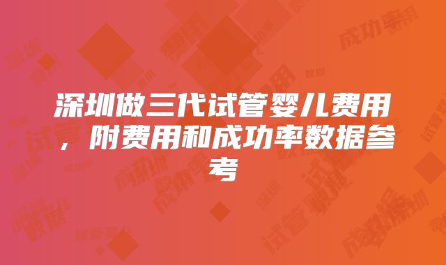 深圳做三代试管婴儿费用，附费用和成功率数据参考