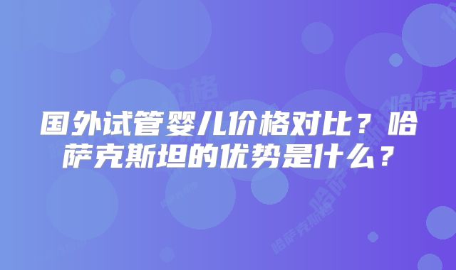 国外试管婴儿价格对比？哈萨克斯坦的优势是什么？