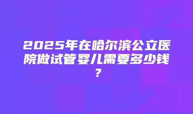 2025年在哈尔滨公立医院做试管婴儿需要多少钱?