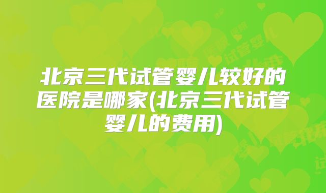 北京三代试管婴儿较好的医院是哪家(北京三代试管婴儿的费用)