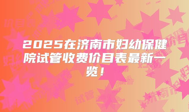 2025在济南市妇幼保健院试管收费价目表最新一览!