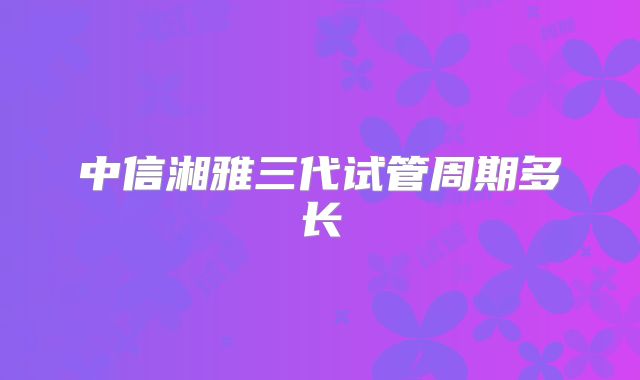 中信湘雅三代试管周期多长
