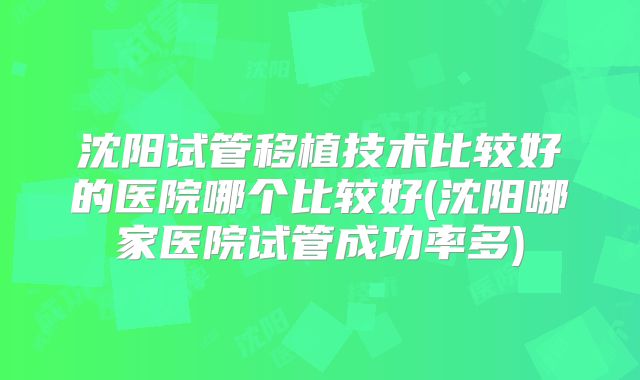 沈阳试管移植技术比较好的医院哪个比较好(沈阳哪家医院试管成功率多)