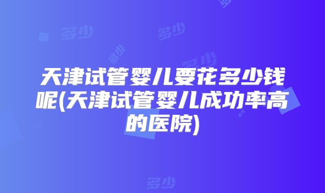 天津试管婴儿要花多少钱呢(天津试管婴儿成功率高的医院)